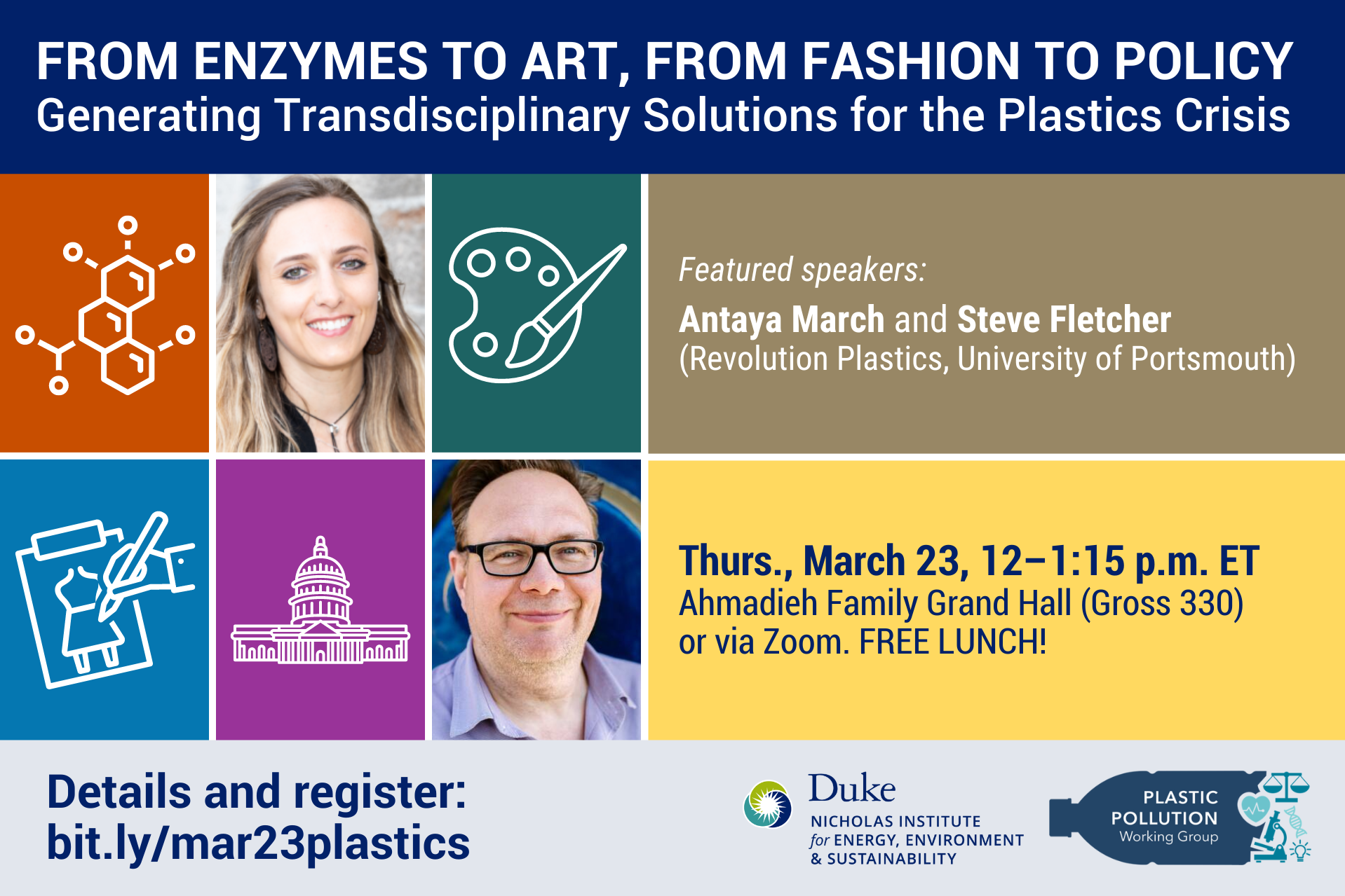 Colorful grid with (counterclockwise) enzyme icon, Antaya March headshot, paint pallete icon, Steve Fletcher headshot, capitol building icon, fashion design sketch icon. Text: &amp;amp;quot;From Enzymes to Art, From Fashion to Policy: Generating Transdisciplinary Solutions for the Plastics Crisis. Featured speakers: Antaya March and Steve Fletcher (Revolution Plastics, University of Portsmouth). Thurs., March 23, 12–1:30 p.m. ET. Ahmadieh Family Grand Hall (Gross 330) or via Zoom. Free lunch! Details and